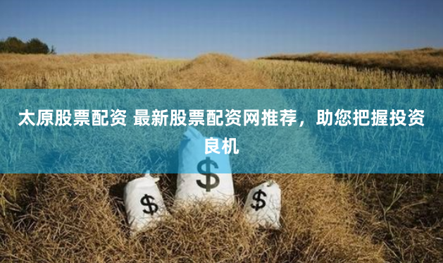 太原股票配资 最新股票配资网推荐，助您把握投资良机