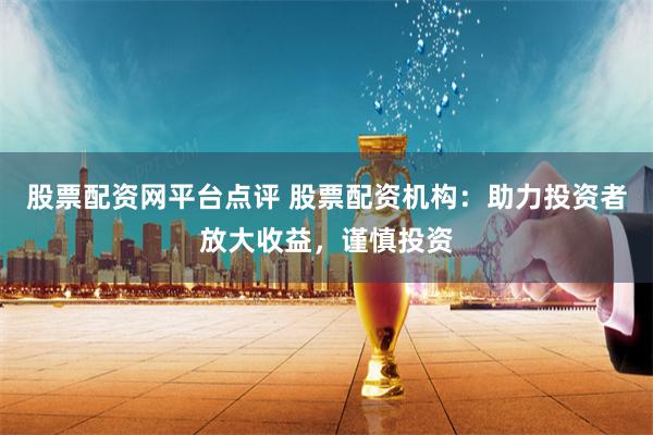 股票配资网平台点评 股票配资机构：助力投资者放大收益，谨慎投资