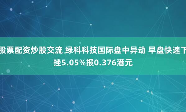 股票配资炒股交流 绿科科技国际盘中异动 早盘快速下挫5.05%报0.376港元