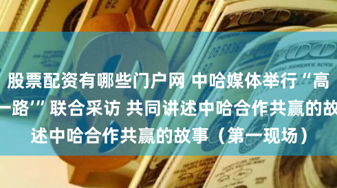 股票配资有哪些门户网 中哈媒体举行“高质量共建‘一带一路’”联合采访 共同讲述中哈合作共赢的故事（第一现场）