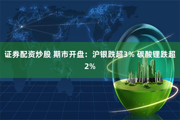 证券配资炒股 期市开盘：沪银跌超3% 碳酸锂跌超2%