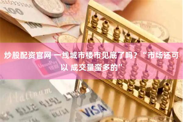 炒股配资官网 一线城市楼市见底了吗？“市场还可以 成交量蛮多的”