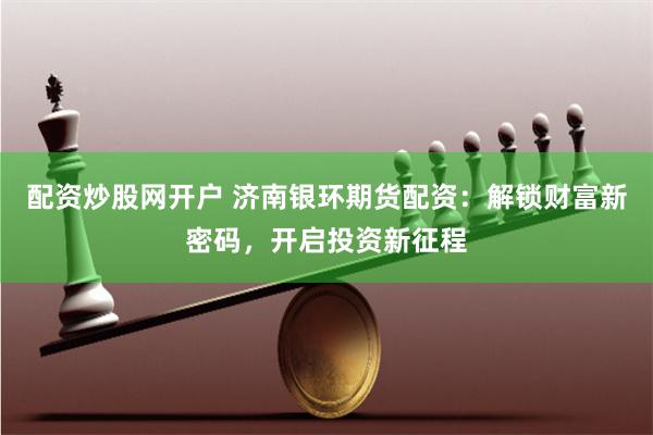 配资炒股网开户 济南银环期货配资：解锁财富新密码，开启投资新征程