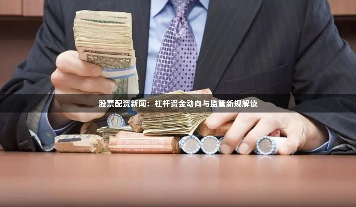股票配资新闻：杠杆资金动向与监管新规解读